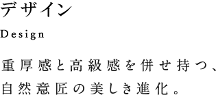 Design デザイン 重厚感と高級感を併せ持つ、自然意匠の美しき進化。