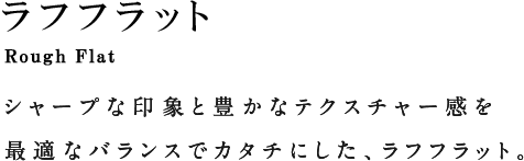ROUGH FLAT ラフフラット シャープな印象と豊かなテクスチャー感を最適なバランスでカタチにした、ラフフラット。
