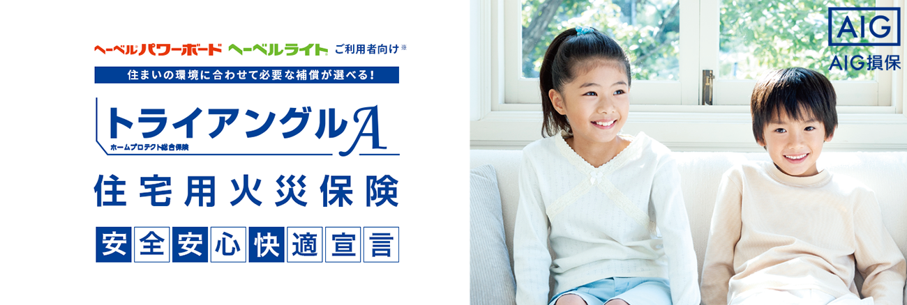 ヘーベルパワーボード?ヘーベルライトご利用者向け※ 住まいの環(huán)境に合わせて必要な補償が選べる！ トライアングルA（ホームライフ総合保険） 住宅用火災(zāi)保険 安心安全 快適宣言 AIG損保