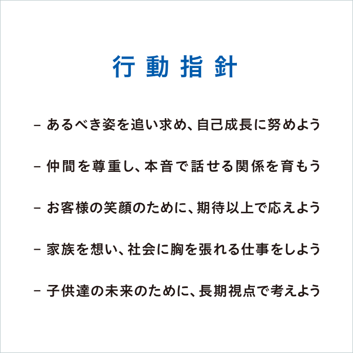 行動指針/-あるべき姿を追い求め、自己成長に努めよう -仲間を尊重し、本音で話せる関係を育もう -お客様の笑顔のために、期待以上で応えよう -家族を想い、社會に胸を張れる仕事をしよう -子供たちの未來のために、長期視點で考えよう